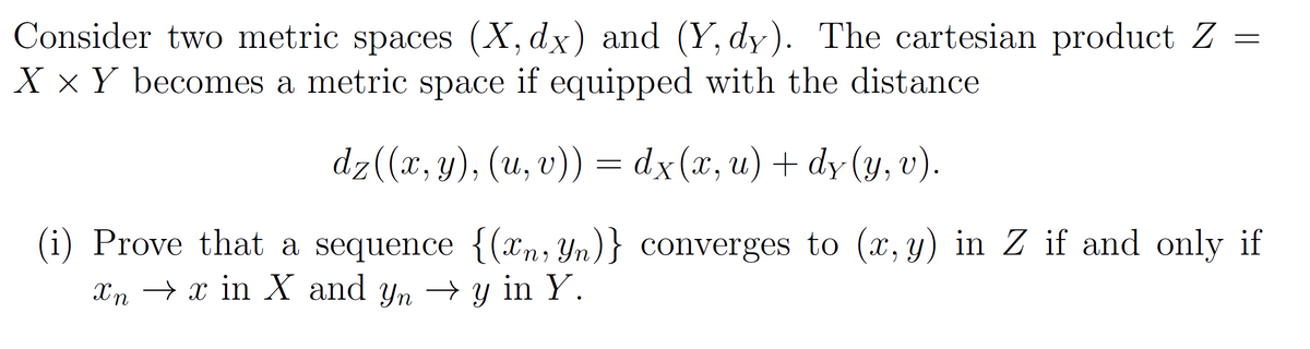 Consider two metric spaces (X, dx) and (Y, dy). The cartesian product Z
X × Y becomes a metric space if equipped with the distance
dz((x, y), (u, v)) = dx(x, u) + dy(y, v).
(i) Prove that a sequence {(xn, Yn)}
xnx in X and yn →y in Y.
converges to (x, y) in Z if and only if