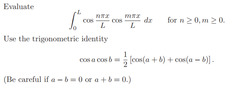 Evaluate
dx
L
for n > 0, m > 0.
COS
COS
L
Use the trigonometric identity
1
cos a cos b = [cos(a + b) + cos(a – b)] .
(Be careful if a – b = 0 or a + b= 0.)
%3D
