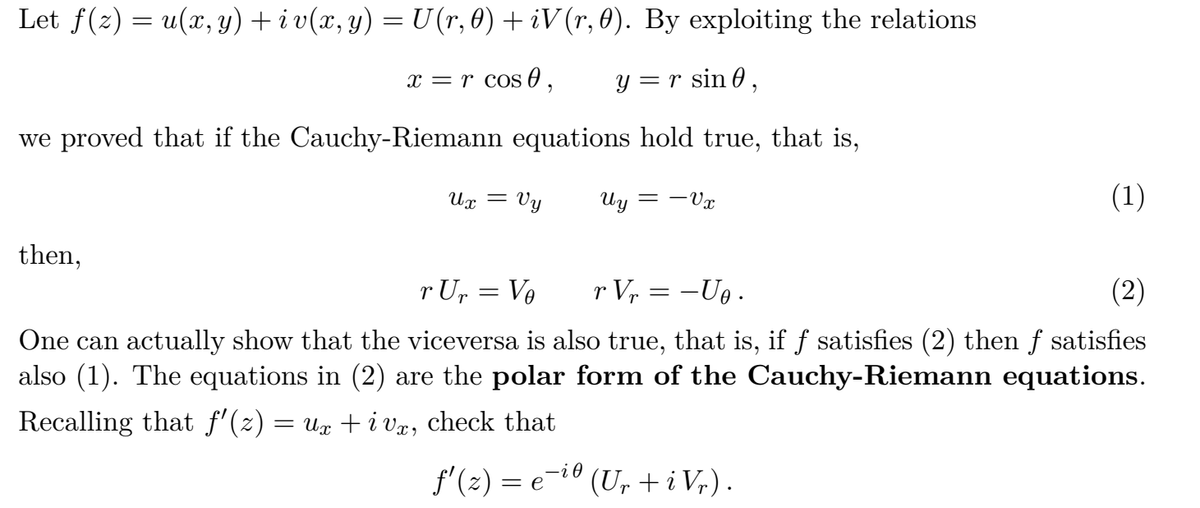 Let f(2) = u(x, y) + i v(x, y) = U (r, 0) + iV (r, 0). By exploiting the relations
x = r cos0 ,
y =r sin 0,
we proved that if the Cauchy-Riemann equations hold true, that is,
= Vy
Uy
Vx
(1)
then,
r Up = Ve
r Vr = -U .
(2)
One can actually show that the viceversa is also true, that is, if f satisfies (2) then f satisfies
also (1). The equations in (2) are the polar form of the Cauchy-Riemann equations.
Recalling that f' (2) :
= Ux +i vr, check that
f'(2) = e-i0 (U, + i V,).
