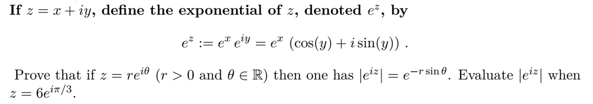 If z = x + iy, define the exponential of z, denoted e², by
e := e® eiy
e (cos(y) + i sin(y)).
Prove that if z = rei0 (r > 0 and 0 E R) then one has |e?| = e-r sinº. Evaluate |e| when
6eiT/3.
= Z
