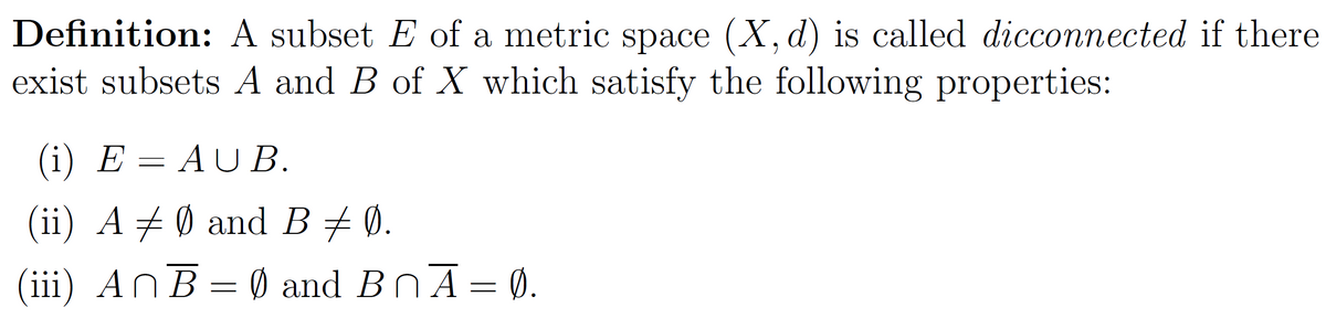 Definition: A subset E of a metric space (X, d) is called dicconnected if there
exist subsets A and B of X which satisfy the following properties:
(i) E
AUB.
(ii) A ‡ Ø and B ‡ Ø.
(iii) AnB = 0 and B₁Ā = Ø.
-