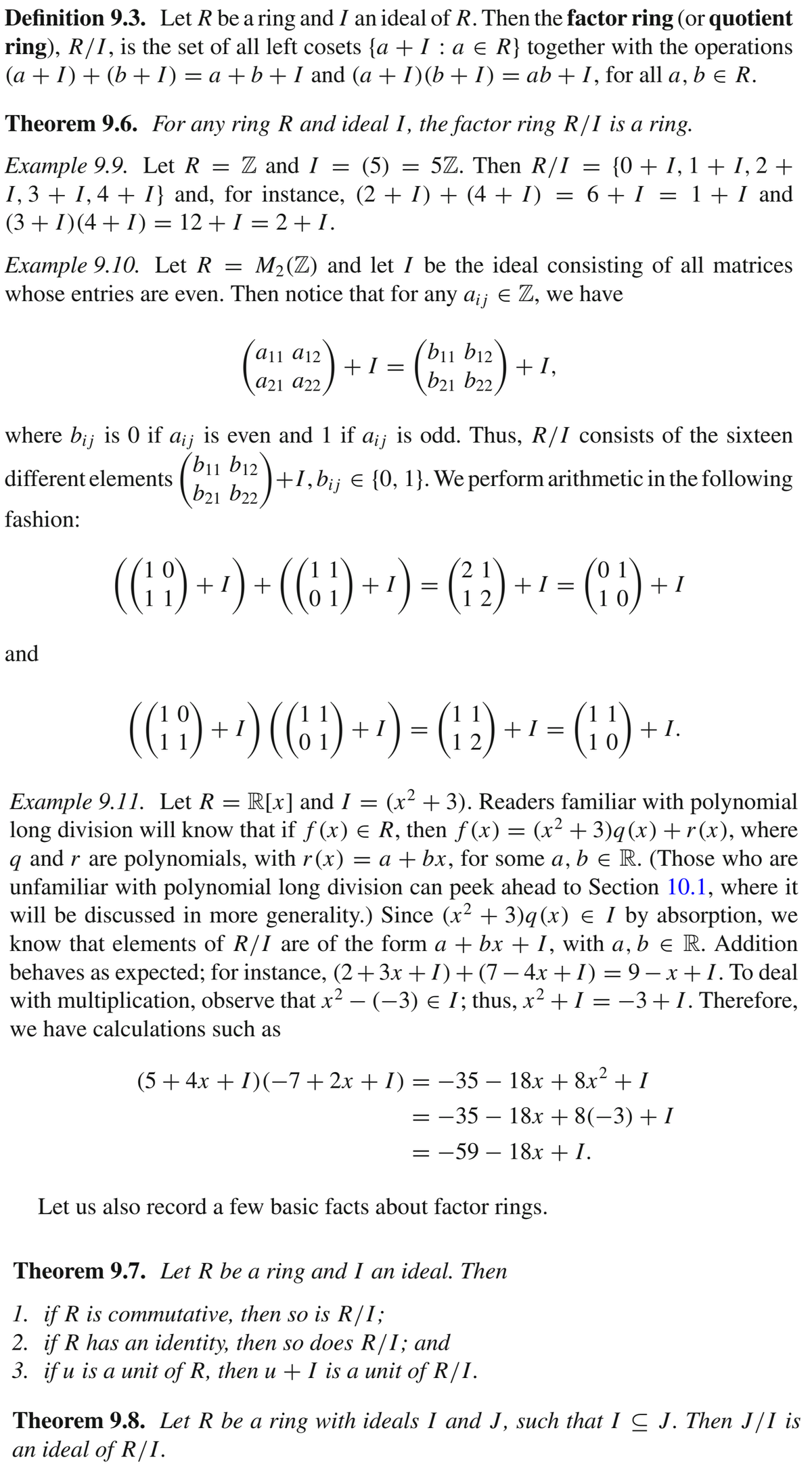 Definition 9.3. Let R be a ring and I an ideal of R. Then the factor ring (or quotient
ring), R/I, is the set of all left cosets {a + I : a e R} together with the operations
(a + I) + (b +I) = a +b+ I and (a + I)(b+ I) = ab + I, for all a, b e R.
Theorem 9.6. For any ring R and ideal I, the factor ring R/I is a ring.
Example 9.9. Let R = Z and I = (5) = 5Z. Then R/I = {0+ I, 1 + I, 2 +
I,3 + 1,4 + I} and, for instance, (2 + I) + (4 + I)
(3 + I)(4+ I) = 12 + I = 2 +I.
= 6+ I = 1 + I and
%3D
Example 9.10. Let R = M2(Z) and let I be the ideal consisting of all matrices
whose entries are even. Then notice that for any a;; e Z, we have
aji a12
b11 b12
+1 =
+1,
a21 a22
b21 b22,
where bij is 0 if a¡; is even and 1 if a;j is odd. Thus, R/I consists of the sixteen
different elements (bii b12
b21 b22
+1,b¡¡ € {0, 1}. We perform arithmetic in the following
fashion:
((49) +*) * (6 ) + +) – (; 2) +- - (")-
(6:) + ') = (; )
+ I
1 0
+ 1) +
+1:
and
(::) -·) (6) +-) - (; ) + -(;) --
)(:) --) - (:)
+ I.
1 2
Example 9.11. Let R = R[x] and I = (x² + 3). Readers familiar with polynomial
long division will know that if f (x) e R, then f (x) = (x² + 3)q(x) +r(x), where
q and r are polynomials, with r(x)
unfamiliar with polynomial long division can peek ahead to Section 10.1, where it
will be discussed in more generality.) Since (x² + 3)q(x) e I by absorption, we
know that elements of R/I are of the form a + bx + I, with a, b e R. Addition
behaves as expected; for instance, (2+3x + I)+(7 – 4x + I) = 9 – x+ I. To deal
with multiplication, observe that x2 – (-3) e I; thus, x² + I = -3+I. Therefore,
we have calculations such as
= a + bx, for some a, b E R. (Those who are
(5 + 4x + I)(-7+2x + I) = -35 – 18x + 8x² + I
= -35 – 18x + 8(-3) + I
= -59 – 18x + I.
Let us also record a few basic facts about factor rings.
Theorem 9.7. Let R be a ring and I an ideal. Then
1. if R is commutative, then so is R/I;
2. if R has an identity, then so does R/I; and
3. if u is a unit of R, then u + I is a unit of R/I.
Theorem 9.8. Let R be a ring with ideals I and J, such that I C J. Then J/I is
an ideal of R/I.
