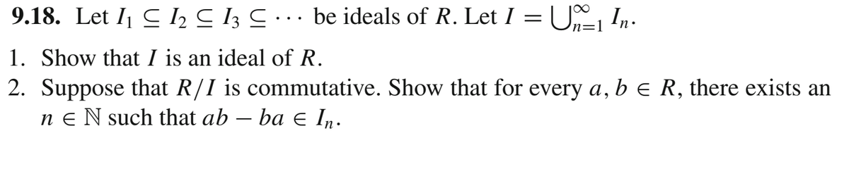 9.18. Let I1 C I2 C 13 C . .. be ideals of R. Let I =U, In.
n=1
1. Show that I is an ideal of R.
2. Suppose that R/I is commutative. Show that for every a, b e R, there exists an
n e N such that ab – ba E In.
