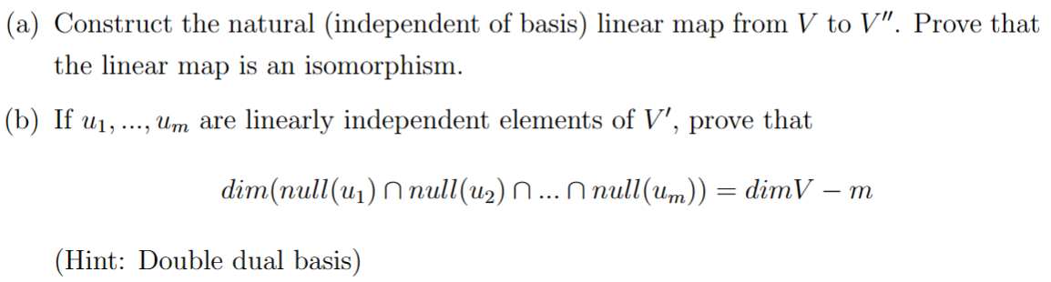 (a) Construct the natural (independent of basis) linear map from V to V". Prove that
the linear map is an isomorphism.
(b) If u₁,...,
Um are linearly independent elements of V', prove that
dim(null(u₁) null(u₂) Ñ ... Ñ null(um)) = dimV - m
(Hint: Double dual basis)