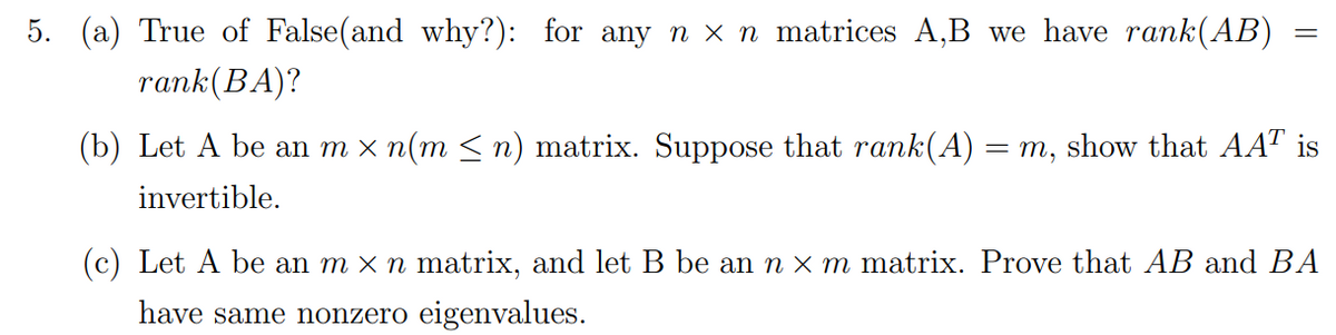 5. (a) True of False(and why?): for any n x n matrices A,B we have rank(AB)
rank (BA)?
=
(b) Let A be an m × n(m ≤ n) matrix. Suppose that rank(A) = m, show that AAT is
invertible.
(c) Let A be an m × n matrix, and let B be an n × m matrix. Prove that AB and BA
have same nonzero eigenvalues.