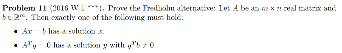 Problem 11 (2016 W 1 ***). Prove the Fredholm alternative: Let A be an m × n real matrix and
be Rm. Then exactly one of the following must hold:
● Ax = b has a solution x.
• A¹ y = 0 has a solution y with yb ‡ 0.