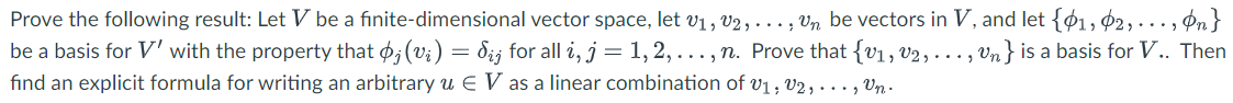 Prove the following result: Let V be a finite-dimensional vector space, let V₁, V2, ..., Un be vectors in V, and let {1, 2,..., n}
be a basis for V' with the property that þ; (vi) = d¿j for all i, j = 1, 2, ..., n. Prove that {v₁, V₂,..., Un} is a basis for V.. Then
find an explicit formula for writing an arbitrary u € V as a linear combination of V₁, V2,..., Un.