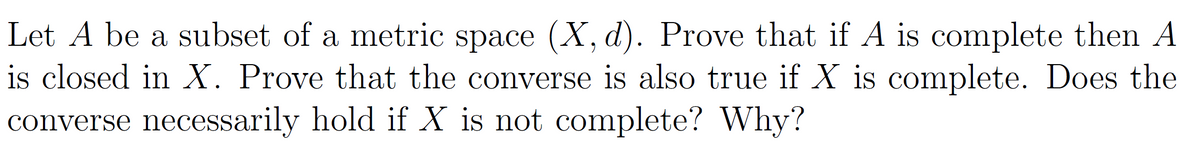 Let A be a subset of a metric space (X, d). Prove that if A is complete then A
is closed in X. Prove that the converse is also true if X is complete. Does the
converse necessarily hold if X is not complete? Why?