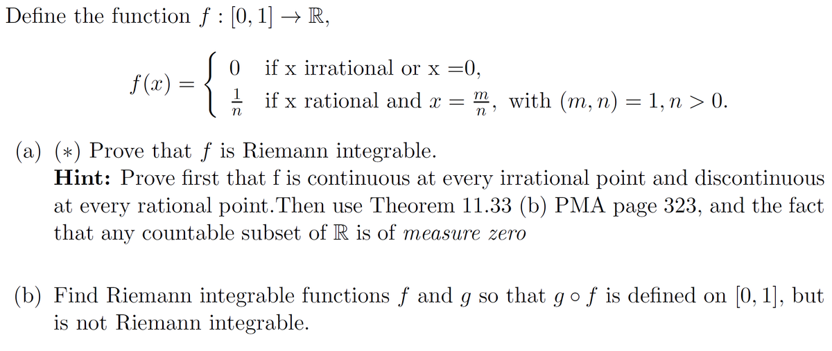 Define the function f : [0, 1] → R,
f(x):
=
0
1
n
if x irrational or x =0,
if x rational and x = m, with (m, n) = 1, n > 0.
(a) (*) Prove that f is Riemann integrable.
Hint: Prove first that f is continuous at every irrational point and discontinuous
at every rational point. Then use Theorem 11.33 (b) PMA page 323, and the fact
that any countable subset of R is of measure zero
(b) Find Riemann integrable functions f and g so that go f is defined on [0, 1], but
is not Riemann integrable.