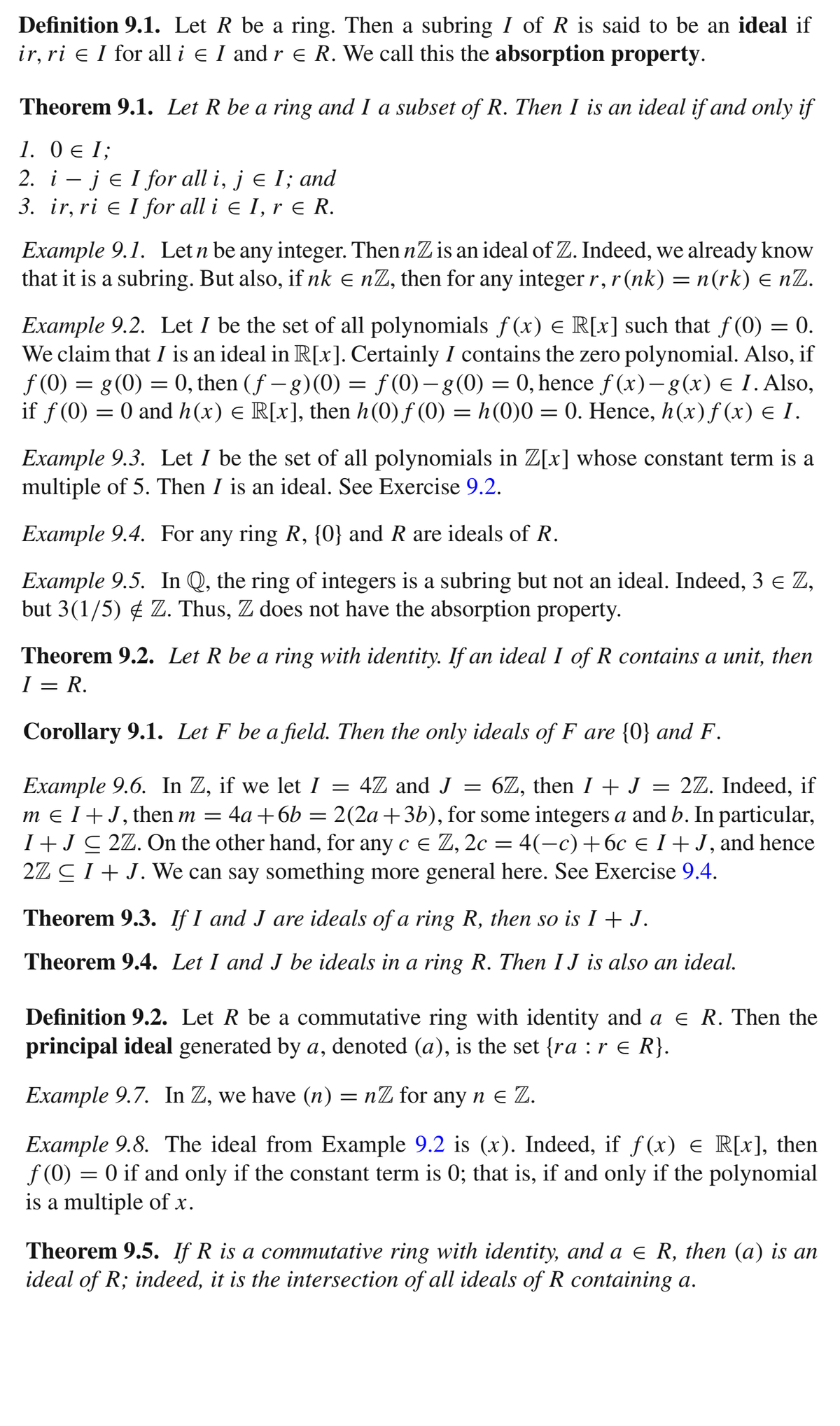 Definition 9.1. Let R be a ring. Then a subring I of R is said to be an ideal if
ir, ri e I for all i e I and r e R. We call this the absorption property.
Theorem 9.1. Let R be a ring and I a subset of R. Then I is an ideal if and only if
1. 0 e I;
2. i – je I for all i, j e I; and
3. ir, ri e I for all i e I, r e R.
Example 9.1. Let n be any integer. Then nZ is an ideal of Z. Indeed, we already know
that it is a subring. But also, if nk e nZ, then for any integerr,r(nk) = n(rk) E nZ.
Example 9.2. Let I be the set of all polynomials f (x) e R[x] such that f (0) = 0.
We claim that I is an ideal in R[x]. Certainly I contains the zero polynomial. Also, if
f (0) = g(0) = 0, then (f – )(0) = ƒ (0) – g(0) = 0, hence f (x)–g(x) e I.Also,
if f(0) = 0 and h(x) e R[x], then h(0) f (0) = h(0)0 = 0. Hence, h(x)f (x) e I.
|
Example 9.3. Let I be the set of all polynomials in Z[x] whose constant term is a
multiple of 5. Then I is an ideal. See Exercise 9.2.
Example 9.4. For any ring R, {0} and R are ideals of R.
Example 9.5. In Q, the ring of integers is a subring but not an ideal. Indeed, 3 e Z,
but 3(1/5) ¢ Z. Thus, Z does not have the absorption property.
Theorem 9.2. Let R be a ring with identity. If an ideal I of R contains a unit, then
I = R.
Corollary 9.1. Let F be a field. Then the only ideals of F are {0} and F.
Example 9.6. In Z, if we let I = 4Z and J = 6Z, then I + J = 2Z. Indeed, if
m e I +J, then m = 4a+6b = 2(2a+3b), for some integers a and b. In particular,
I+JC 2Z. On the other hand, for any c e Z, 2c = 4(-c)+6c e I + J, and hence
2Z CI+ J. We can say something more general here. See Exercise 9.4.
Theorem 9.3. If I and J are ideals of a ring R, then so is I + J.
Theorem 9.4. Let I and J be ideals in a ring R. Then I J is also an ideal.
Definition 9.2. Let R be a commutative ring with identity and a e R. Then the
principal ideal generated by a, denoted (a), is the set {ra :r e R}.
Example 9.7. In Z, we have (n) = nZ for any n e Z.
Example 9.8. The ideal from Example 9.2 is (x). Indeed, if f(x) € R[x], then
f (0) = 0 if and only if the constant term is 0; that is, if and only if the polynomial
is a multiple of x.
Theorem 9.5. If R is a commutative ring with identity, and a e R, then (a) is an
ideal of R; indeed, it is the intersection of all ideals of R containing a.
