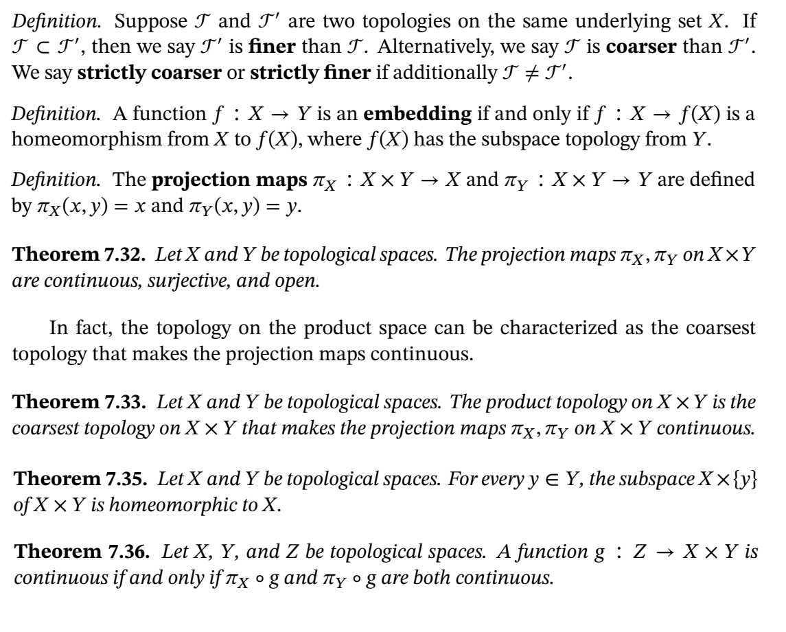 **Definition**: Suppose \( \mathcal{T} \) and \( \mathcal{T}' \) are two topologies on the same underlying set \( X \). If \( \mathcal{T} \subset \mathcal{T}' \), then we say \( \mathcal{T}' \) is finer than \( \mathcal{T} \). Alternatively, we say \( \mathcal{T} \) is coarser than \( \mathcal{T}' \). We say strictly coarser or strictly finer if additionally \( \mathcal{T} \neq \mathcal{T}' \).

**Definition**: A function \( f : X \to Y \) is an *embedding* if and only if \( f : X \to f(X) \) is a homeomorphism from \( X \) to \( f(X) \), where \( f(X) \) has the subspace topology from \( Y \).

**Definition**: The *projection maps* \( \pi_X : X \times Y \to X \) and \( \pi_Y : X \times Y \to Y \) are defined by \( \pi_X(x, y) = x \) and \( \pi_Y(x, y) = y \).

**Theorem 7.32**: Let \( X \) and \( Y \) be topological spaces. The projection maps \( \pi_X, \pi_Y \) on \( X \times Y \) are continuous, surjective, and open.

In fact, the topology on the product space can be characterized as the coarsest topology that makes the projection maps continuous.

**Theorem 7.33**: Let \( X \) and \( Y \) be topological spaces. The product topology on \( X \times Y \) is the coarsest topology on \( X \times Y \) that makes the projection maps \( \pi_X, \pi_Y \) on \( X \times Y \) continuous.

**Theorem 7.35**: Let \( X \) and \( Y \) be topological spaces. For every \( y \in Y \), the subspace \( X \times \{ y \} \) of \( X \times Y \) is homeomorphic to \( X \).

**Theorem 7.36**: Let \( X \), \(