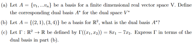 (a) Let A = {₁,...Un} be a basis for a finite dimensional real vector space V. Define
the corresponding dual basis A* for the dual space V*
= {(2, 1), (3, 4)} be a basis for R2, what is the dual basis A*?
(b) Let A =
(c) Let I: R² → R be defined by I'((x₁, x2)) = 8x₁ - 7x2. Express I in terms of the
dual basis in part (b).