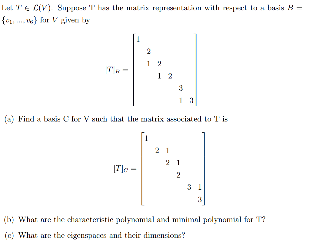 Let T ≤ L(V). Suppose T has the matrix representation with respect to a basis B =
{V₁,..., V6} for V given by
[T] B =
2
12
[T]c=
12
(a) Find a basis C for V such that the matrix associated to T is
3
1 3
2 1
2 1
2
3 1
3
(b) What are the characteristic polynomial and minimal polynomial for T?
(c) What are the eigenspaces and their dimensions?