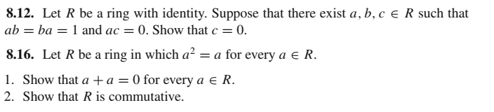 8.12. Let R be a ring with identity. Suppose that there exist a, b, c e R such that
ab = ba = 1 and ac = 0. Show that c = 0.
8.16. Let R be a ring in which a? = a for every a e R.
1. Show that a +a = 0 for every a e R.
2. Show that R is commutative.
