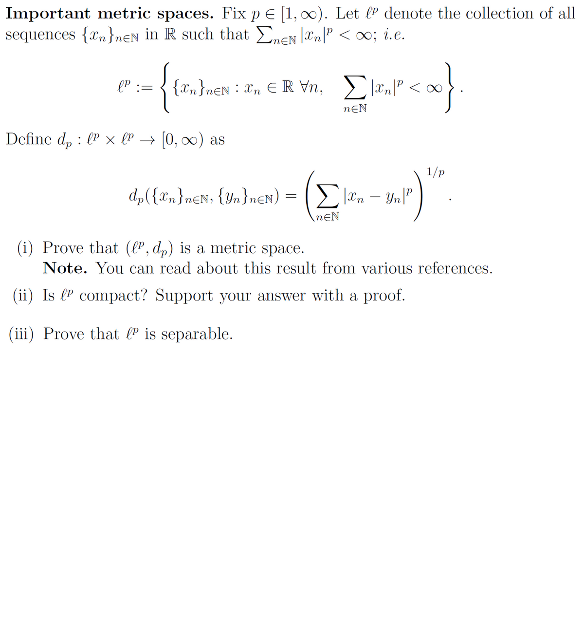 Important metric spaces. Fix p = [1, ∞). Let le denote the collection of all
sequences {n}nen in R such that ΣnEN |n|² <∞; i.e.
-{t {ïn}n€Ñ
{2n}neN:n €IRVn, Elên cao
|xn|P
<x}.
nEN
Define dp lº × lº → [0, ∞) as
lp :=
dp({Xn}n=N, {Yn}n=N) = [[|.xn-
nEN
4.)
|xn - Yn | P
1/p
(i) Prove that (lº, dp) is a metric space.
Note. You can read about this result from various references.
(ii) Is lº compact? Support your answer with a proof.
(iii) Prove that lº is separable.