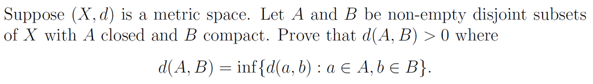 Suppose (X, d) is a metric space. Let A and B be non-empty disjoint subsets
of X with A closed and B compact. Prove that d(A, B) > 0 where
d(A, B) = inf{d(a, b) : a = A,b ≤ B}.