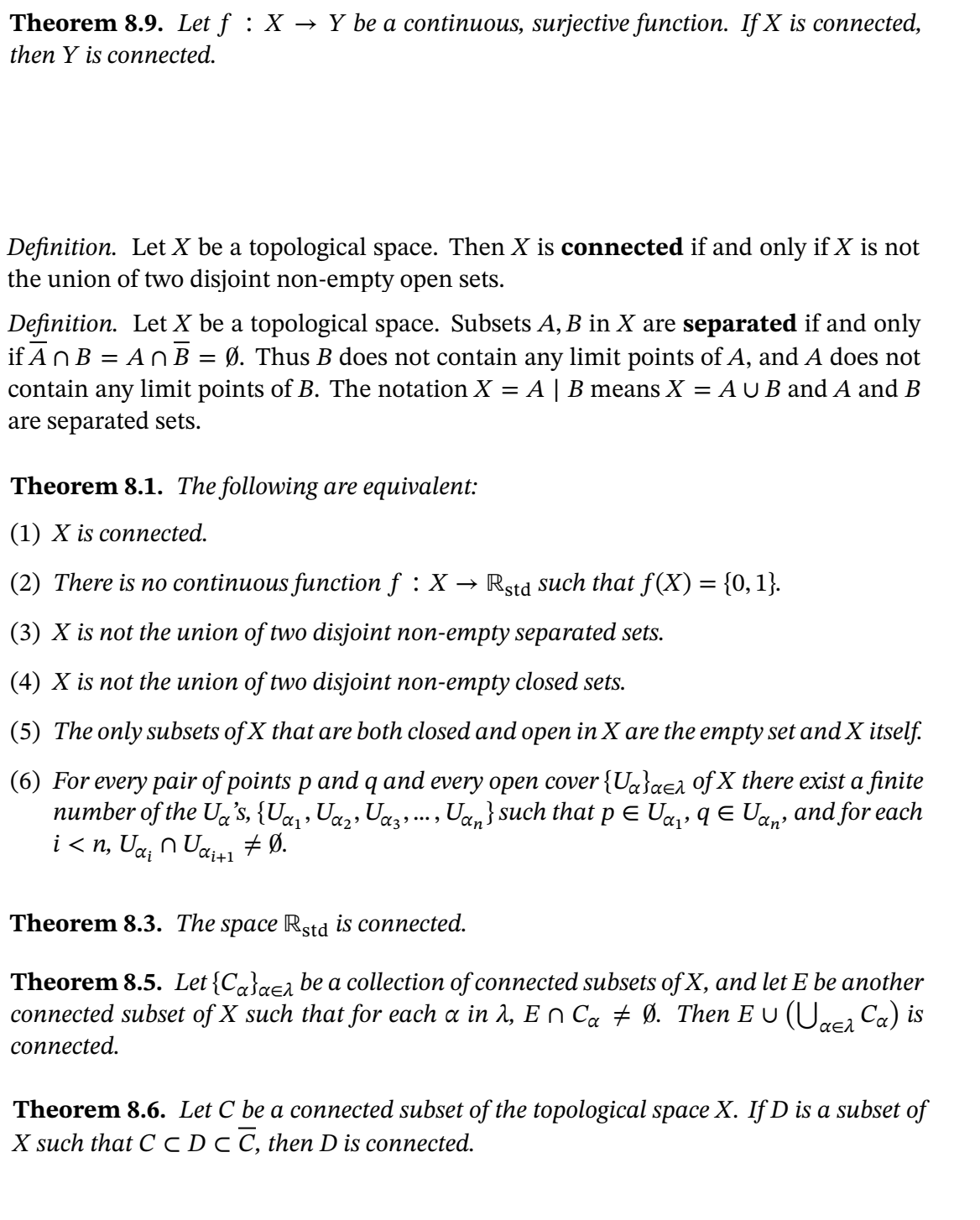 **Theorem 8.9.** Let \( f : X \rightarrow Y \) be a continuous, surjective function. If \( X \) is connected, then \( Y \) is connected.

**Definition.** Let \( X \) be a topological space. Then \( X \) is **connected** if and only if \( X \) is not the union of two disjoint non-empty open sets.

**Definition.** Let \( X \) be a topological space. Subsets \( A, B \) in \( X \) are **separated** if and only if \( \overline{A} \cap B = A \cap \overline{B} = \emptyset \). Thus \( B \) does not contain any limit points of \( A \), and \( A \) does not contain any limit points of \( B \). The notation \( X = A \mid B \) means \( X = A \cup B \) and \( A \) and \( B \) are separated sets.

**Theorem 8.1.** The following are equivalent:

1. \( X \) is connected.
2. There is no continuous function \( f : X \rightarrow \mathbb{R}_{\text{std}} \) such that \( f(X) = \{0, 1\} \).
3. \( X \) is not the union of two disjoint non-empty separated sets.
4. \( X \) is not the union of two disjoint non-empty closed sets.
5. The only subsets of \( X \) that are both closed and open in \( X \) are the empty set and \( X \) itself.
6. For every pair of points \( p \) and \( q \) and every open cover \(\{U_{\alpha}\}_{\alpha \in \lambda}\) of \( X \) there exist a finite number of the \( U_{\alpha} \)'s, \(\{U_{\alpha_1}, U_{\alpha_2}, U_{\alpha_3}, \ldots, U_{\alpha_n}\}\) such that \( p \in U_{\alpha_1} \), \( q \in U_{\alpha_n} \), and for each \( i < n \), \( U_{\alpha_i} \cap U_{\alpha_{i+1}} \neq \emptyset \).

