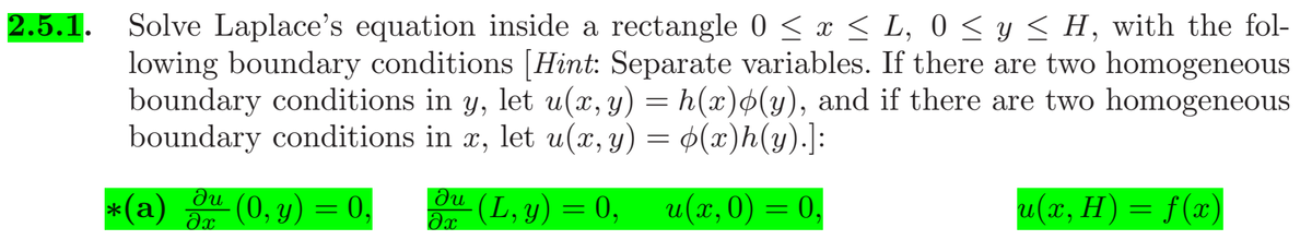 2.5.1.
Solve Laplace's equation inside a rectangle 0 < x < L, 0 < y < H, with the fol-
lowing boundary conditions [Hint: Separate variables. If there are two homogeneous
boundary conditions in y, let u(x, y) = h(x)$(y), and if there are two homogeneous
boundary conditions in x, let u(x, y) = ¢(x)h(y).]:
*(a) (0, y) = 0,
(L, y) = 0,
u(x,0) = 0,
u(x, H) = f(x)
