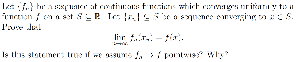 Let {f} be a sequence of continuous functions which converges uniformly to a
function f on a set SCR. Let {n} S be a sequence converging to x E S.
Prove that
lim fn(x) = f(x).
n-
Is this statement true if we assume fn → f pointwise? Why?