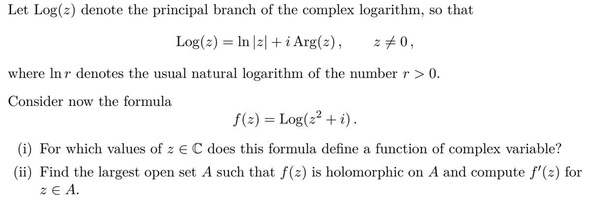 Let Log(z) denote the principal branch of the complex logarithm, so that
Log(z) = In |2| + i Arg(z),
z #0,
where In r denotes the usual natural logarithm of the number r > 0.
Consider now the formula
f(2) = Log(2? + i).
(i) For which values of z EC does this formula define a function of complex variable?
(ii) Find the largest open set A such that f(z) is holomorphic on A and compute f'(z) for
Z E A.
