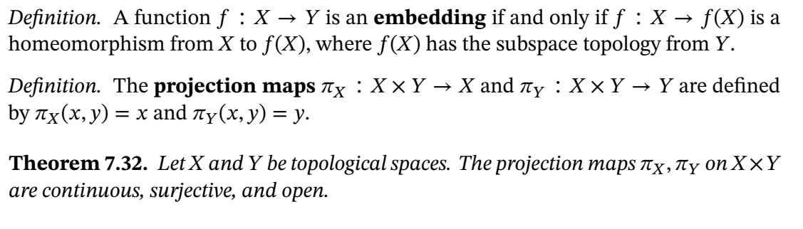 Definition. A function f : X → Y is an embedding if and only if ƒ :X → f(X) is a
homeomorphism from X to f(X), where f(X) has the subspace topology from Y.
Definition. The projection maps nx : X x Y → X and y : X x Y → Y are defined
by Tx(x, y)
= x and ty(x, y) = y.
Theorem 7.32. Let X and Y be topological spaces. The projection maps Tx, ty on X×Y
are continuous, surjective, and open.
