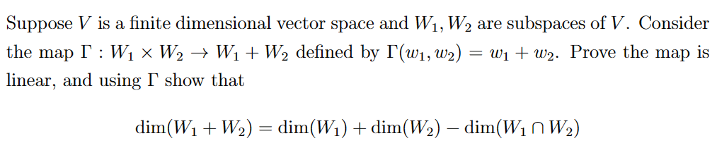 Suppose V is a finite dimensional vector space and W₁, W₂ are subspaces of V. Consider
the map I: W₁ × W₂ → W₁ + W₂ defined by I'(W₁, W₂) = W₁+w₂. Prove the map is
linear, and using I show that
dim(W₁ + W₂) = dim(W₁) + dim(W₂) – dim(W₁ W₂)