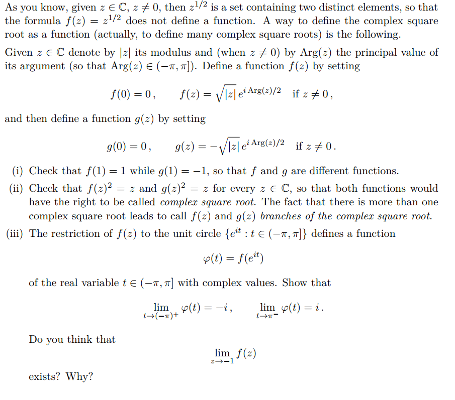 As you know, given z E C, z + 0, then z/2 is a set containing two distinct elements, so that
the formula f(z) = z'/2 does not define a function. A way to define the complex square
root as a function (actually, to define many complex square roots) is the following.
Given z E C denote by |2| its modulus and (when z + 0) by Arg(z) the principal value of
its argument (so that Arg(z) E (-1, 7]). Define a function f(2) by setting
f(2) =
Vizlei Arg(z)/2 if z + 0,
f(0) = 0,
and then define a function g(z) by setting
g(0) = 0,
g(2) = -Vl2le Arg(2)/2 if z +0.
(i) Check that f(1) = 1 while g(1) = -1, so that f and g are different functions.
(ii) Check that f(z)²
have the right to be called complex square root. The fact that there is more than one
complex square root leads to call f(z) and g(z) branches of the complex square root.
= z and g(z)2
= z for every z E C, so that both functions would
(iii) The restriction of f(z) to the unit circle {et :t e (-n, T]} defines a function
p(t) = f(e*)
of the real variable t e (-n, T] with complex values. Show that
lim e(t) = -i,
t→(-x)+
lim p(t) = i .
t→Tー
Do you think that
lim f(z)
z--1
exists? Why?
