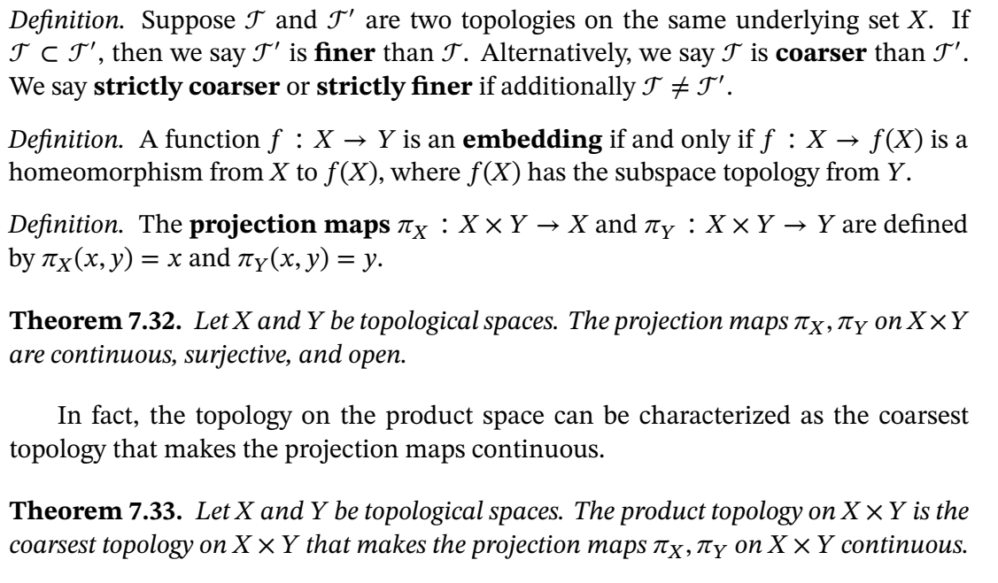 **Definition**. Suppose \( \mathcal{T} \) and \( \mathcal{T}' \) are two topologies on the same underlying set \( X \). If \( \mathcal{T} \subset \mathcal{T}' \), then we say \( \mathcal{T}' \) is finer than \( \mathcal{T} \). Alternatively, we say \( \mathcal{T} \) is coarser than \( \mathcal{T}' \). We say strictly coarser or strictly finer if additionally \( \mathcal{T} \neq \mathcal{T}' \).

**Definition**. A function \( f : X \to Y \) is an embedding if and only if \( f : X \to f(X) \) is a homeomorphism from \( X \) to \( f(X) \), where \( f(X) \) has the subspace topology from \( Y \).

**Definition**. The **projection maps** \( \pi_X : X \times Y \to X \) and \( \pi_Y : X \times Y \to Y \) are defined by \( \pi_X(x, y) = x \) and \( \pi_Y(x, y) = y \).

**Theorem 7.32**. Let \( X \) and \( Y \) be topological spaces. The projection maps \( \pi_X, \pi_Y \) on \( X \times Y \) are continuous, surjective, and open.

In fact, the topology on the product space can be characterized as the coarsest topology that makes the projection maps continuous.

**Theorem 7.33**. Let \( X \) and \( Y \) be topological spaces. The product topology on \( X \times Y \) is the coarsest topology on \( X \times Y \) that makes the projection maps \( \pi_X, \pi_Y \) on \( X \times Y \) continuous.