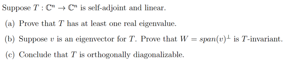 Suppose T C → C" is self-adjoint and linear.
(a) Prove that T has at least one real eigenvalue.
(b) Suppose v is an eigenvector for T. Prove that W = span(v) is T-invariant.
(c) Conclude that T is orthogonally diagonalizable.