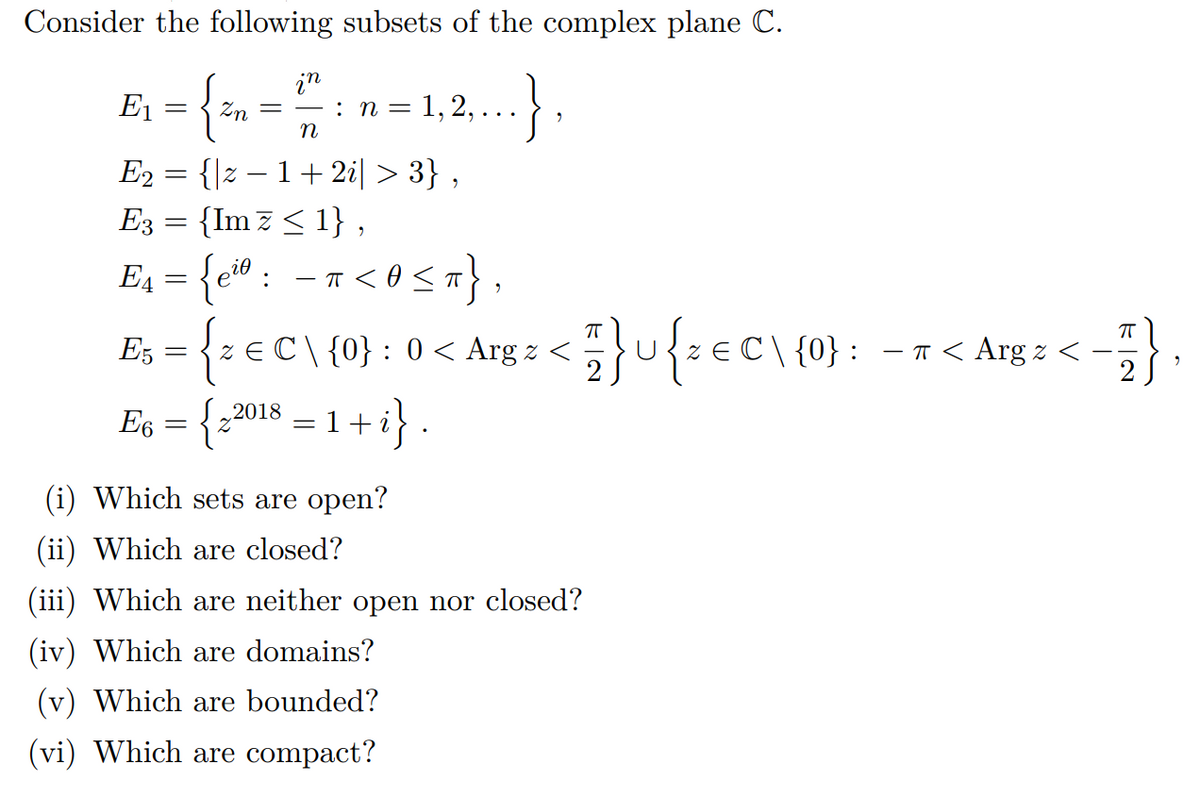 Consider the following subsets of the complex plane C.
E, = {, ==12.}
in
:n = 1, 2,
E2 = {|z – 1+2i| > 3} ,
E3 = {Im z< 1} ,
={c® : - n < 0 <x},
{:=C\ {0}: 0 < Arg : <{eC\ {0}: -7< Arg z <
2018 = 1+ i}.
E5
E6
(i) Which sets are open?
(ii) Which are closed?
(iii) Which are neither open nor closed?
(iv) Which are domains?
(v) Which are bounded?
(vi) Which are compact?
