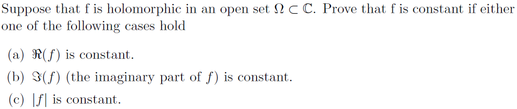 Suppose that f is holomorphic in an open set C C. Prove that f is constant if either
one of the following cases hold
(a) R(f) is constant.
(b) (f) (the imaginary part of f) is constant.
(c) |f is constant.