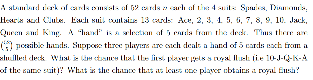 A standard deck of cards consists of 52 cards n each of the 4 suits: Spades, Diamonds,
Hearts and Clubs. Each suit contains 13 cards: Ace, 2, 3, 4, 5, 6, 7, 8, 9, 10, Jack,
Queen and King. A “hand" is a selection of 5 cards from the deck. Thus there are
(5²) possible hands. Suppose three players are each dealt a hand of 5 cards each from a
shuffled deck. What is the chance that the first player gets a royal flush (i.e 10-J-Q-K-A
of the same suit)? What is the chance that at least one player obtains a royal flush?