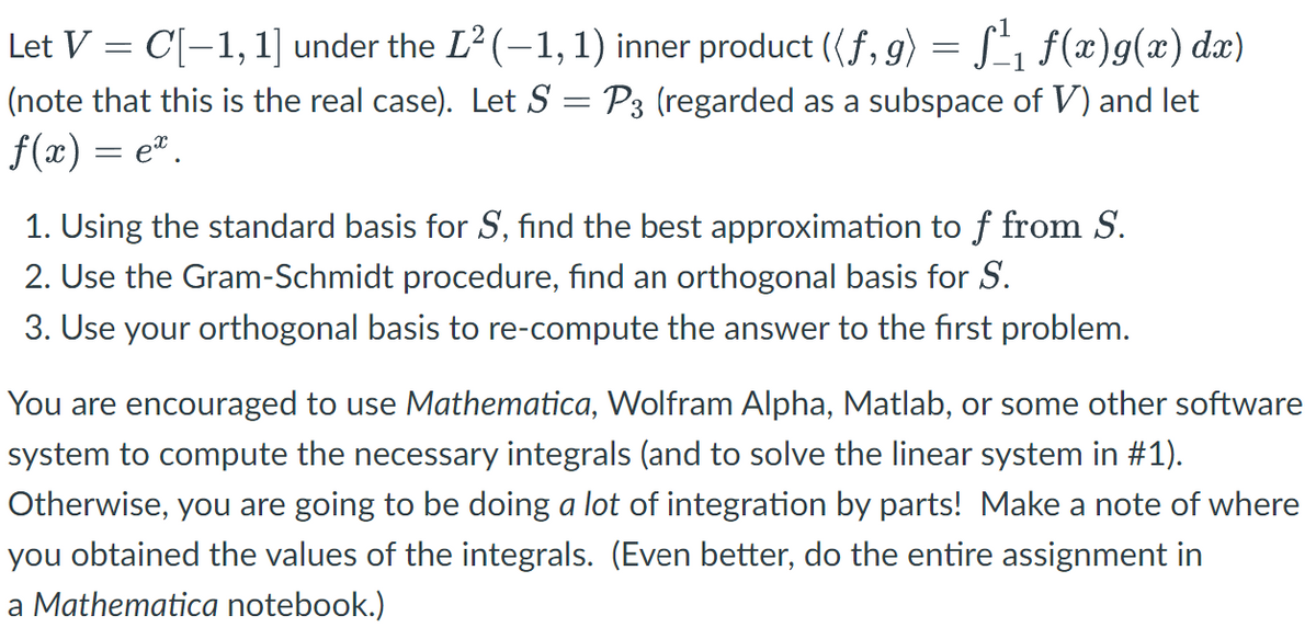 1
Let V = C[-1, 1] under the L² (-1, 1) inner product ((f, g) = f₁ f(x)g(x) dx)
(note that this is the real case). Let S = P3 (regarded as a subspace of V) and let
f(x) = e.
1. Using the standard basis for S, find the best approximation to f from S.
2. Use the Gram-Schmidt procedure, find an orthogonal basis for S.
3. Use your orthogonal basis to re-compute the answer to the first problem.
You are encouraged to use Mathematica, Wolfram Alpha, Matlab, or some other software
system to compute the necessary integrals (and to solve the linear system in #1).
Otherwise, you are going to be doing a lot of integration by parts! Make a note of where
you obtained the values of the integrals. (Even better, do the entire assignment in
a Mathematica notebook.)