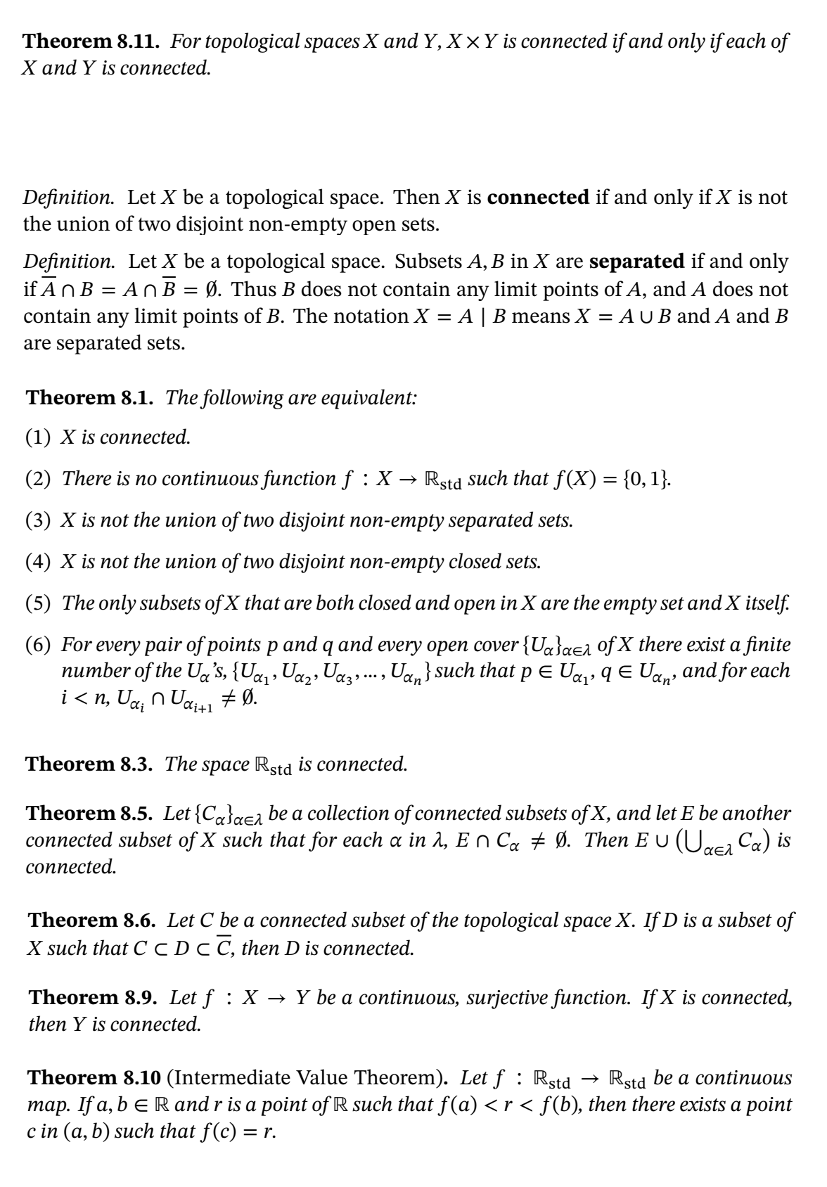 Theorem 8.11. For topological spaces X and Y, X ×Y is connected if and only if each of
X and Y is connected.
Definition. Let X be a topological space. Then X is connected if and only if X is not
the union of two disjoint non-empty open sets.
Definition. Let X be a topological space. Subsets A, B in X are separated if and only
if An B = A n B = Ø. Thus B does not contain any limit points of A, and A does not
contain any limit points of B. The notation X
are separated sets.
A | B means X = A U B and A and B
Theorem 8.1. The following are equivalent:
(1) X is connected.
(2) There is no continuous function f : X → Rstd such that f(X) = {0, 1}.
(3) X is not the union of two disjoint non-empty separated sets.
(4) X is not the union of two disjoint non-empty closed sets.
(5) The only subsets of X that are both closed and open in X are the empty set and X itself.
(6) For every pair of points p and q and every open cover {Uq}aea Qf X there exist a finite
number of the Ua's, {U«,, U«,, Uaz,.., Ua, } such that p E Ug,, q E U,, and for each
i < n, Ua, n Uau1 # Ø.
Theorem 8.3. The space Rstd is connected.
Theorem 8.5. Let {Ca}aea be a collection of connected subsets of X, and let E be another
connected subset of X such that for each a in 1, E n Ca # Ø. Then E U (Ure, Ca) is
αελ
connected.
Theorem 8.6. Let C be a connected subset of the topological space X. If D is a subset of
X such that C cDC C, then D is connected.
Theorem 8.9. Let f : X
→ Y be a continuous, surjective function. If X is connected,
then Y is connected.
Theorem 8.10 (Intermediate Value Theorem). Let f : Rstd
map. If a, b e R and r is a point of R such that f(a) < r < f(b), then there exists a point
c in (a, b) such that f(c) =
Rstd be a continuous
= r.
