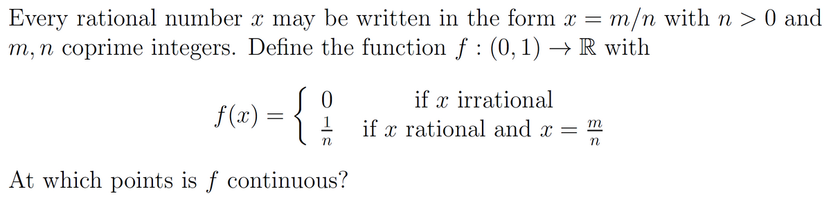 Every rational number x may be written in the form x = m/n with n > 0 and
m, n coprime integers. Define the function f : (0, 1)→ R with
Jo
f(x) = {
At which points is f continuous?
1
n
if x irrational
X
if x rational and x =
m
n