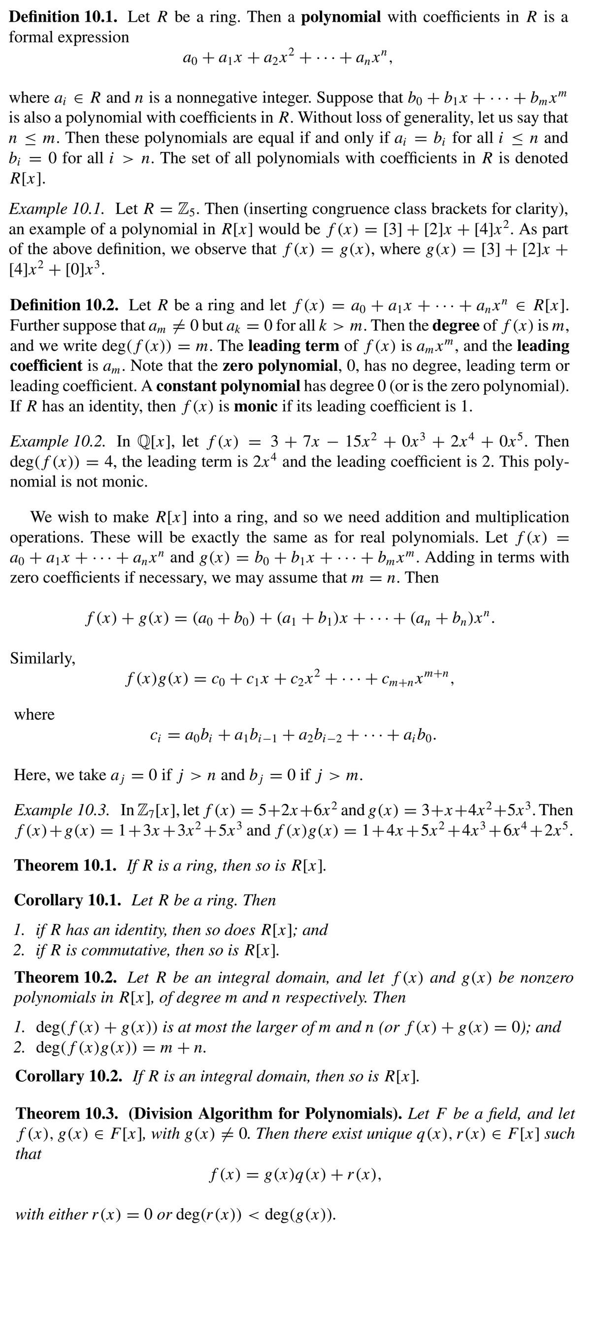 Definition 10.1. Let R be a ring. Then a polynomial with coefficients in R is a
formal expression
ao + ajx + a2x² + · · · + anx",
where a; e Rand n is a nonnegative integer. Suppose that bo +bjx + • ·.+ bmx™
is also a polynomial with coefficients in R. Without loss of generality, let us say that
n < m. Then these polynomials are equal if and only if a; = b; for all i <n and
b; = 0 for alli > n. The set of all polynomials with coefficients in R is denoted
R[x].
Example 10.1. Let R = Z5. Then (inserting congruence class brackets for clarity),
an example of a polynomial in R[x] would be f (x) = [3] + [2]x + [4]x². As part
of the above definition, we observe that f (x) = g(x), where g(x) = [3] + [2]x +
[4]x? + [0]x³.
= ao + a¡x + · · · + a,,x" e R[x].
Definition 10.2. Let R be a ring and let f(x)
Further suppose that am +0 but ag = 0 for all k > m. Then the degree of f (x) is m,
and we write deg(f (x)) = m. The leading term of f (x) is a,mx", and the leading
coefficient is a,m. Note that the zero polynomial, 0, has no degree, leading term or
leading coefficient. A constant polynomial has degree 0 (or is the zero polynomial).
If R has an identity, then f (x) is monic if its leading coefficient is 1.
= 3+ 7x – 15x? + 0x³ + 2x4 + 0x°. Then
Example 10.2. In Q[x], let ƒ(x)
deg(f (x)) = 4, the leading term is 2x* and the leading coefficient is 2. This poly-
-
nomial is not monic.
We wish to make R[x] into a ring, and so we need addition and multiplication
operations. These will be exactly the same as for real polynomials. Let f(x) =
ao + ajx + · ..+ a„x" and g(x) = bo + bịx + ...+ bmx". Adding in terms with
zero coefficients if necessary, we may assume that m
= n. Then
f (x) + g(x) = (ao + bo) + (ai + bj)x + · . - + (a, + b„)x".
Similarly,
m+n
f (x)g(x) = co + c1x + c2x² +… .+ cm+nx'
where
C; = aob; + ab¡-1+a2b¡-2 +…+a;bo.
Here, we take a ; = 0 if j > n and b; = 0 if j > m.
= 5+2x+6x² and g (x) = 3+x+4x²+5x³. Then
Example 10.3. In Z7[x], let ƒ (x)
f (x)+g(x) = 1+3x+3x²+5x³ and ƒ (x)g(x) = 1+4x+5x² +4x³+6x4+2xS.
Theorem 10.1. If R is a ring, then so is R[x].
Corollary 10.1. Let R be a ring. Then
1. if R has an identity, then so does R[x]; and
2. if R is commutative, then so is R[x].
Theorem 10.2. Let R be an integral domain, and let f(x) and g(x) be nonzero
polynomials in R[x], of degree m and n respectively. Then
1. deg(f (x) + g(x)) is at most the larger of m and n (or f (x)+g(x) = 0); and
2. deg(ƒ(x)g(x)) :
— т + п.
Corollary 10.2. If R is an integral domain, then so is R[x].
Theorem 10.3. (Division Algorithm for Polynomials). Let F be a field, and let
f (x), g(x) E F[x], with g(x) # 0. Then there exist unique q(x), r(x) E F[x] such
that
f (x) = g(x)q(x)+r(x),
with either r(x) = 0 or deg(r(x)) < deg(g(x)).
