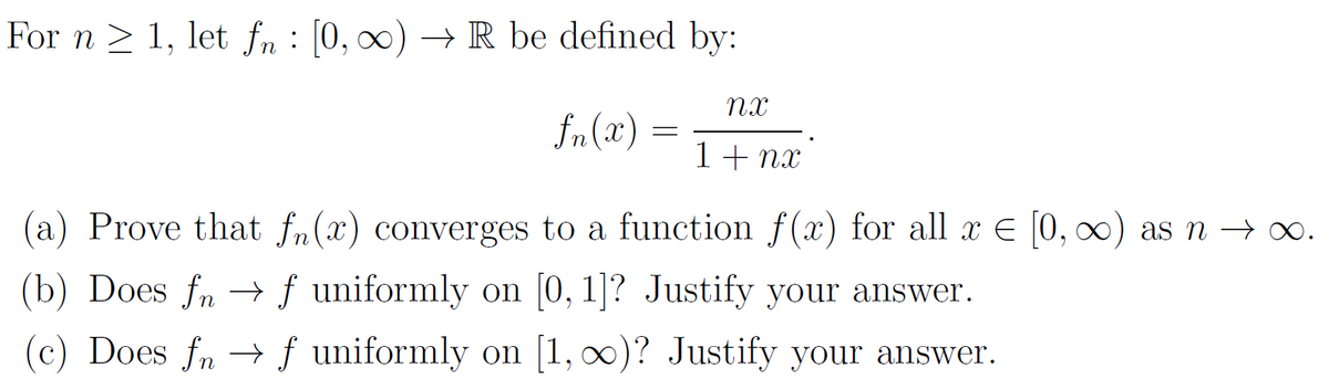 For n ≥ 1, let fn : [0, ∞) → R be defined by:
fn(2)
=
nx
1 + nx
(a) Prove that fn(x) converges to a function f(x) for all x = [0, ∞) as n → ∞.
(b) Does fn → ƒ uniformly on [0, 1]? Justify your answer.
(c) Does fnf uniformly on [1, ∞)? Justify your answer.