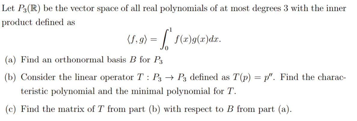 Let P3(R) be the vector space of all real polynomials of at most degrees 3 with the inner
product defined as
(f,g) = [ * f(x)g(x)dx.
(a) Find an orthonormal basis B for P3
(b) Consider the linear operator T : P3 → P3 defined as T(p) = p". Find the charac-
teristic polynomial and the minimal polynomial for T.
(c) Find the matrix of T from part (b) with respect to B from part (a).