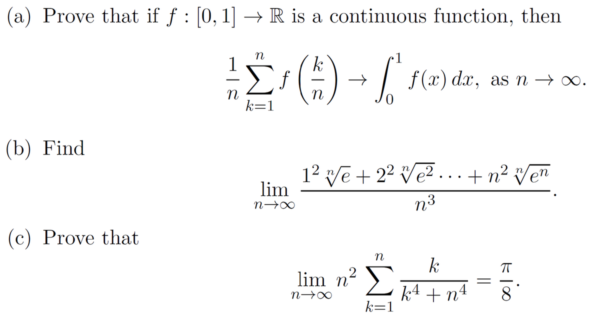 (a) Prove that if ƒ : [0, 1] → R is a continuous function, then
n
1
²- ^ ^ ¹ ( ² ) → √ ² ¹ (²
[²
n
k=1
(b) Find
(c) Prove that
lim
N→∞
f(x) dx, as n → ∞o.
x.
1² √e + 2² √e²...+ n² w/en
N³
n
lim n² Σ
n→∞
k=1
k
k 4 + n²
4
ㅠ