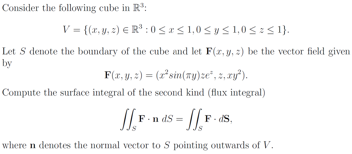 Consider the following cube in R³:
V = {(x, y, z) € R³ : 0 ≤ x ≤ 1,0 ≤ y ≤ 1,0 ≤ z ≤ 1}.
Let S denote the boundary of the cube and let F(x, y, z) be the vector field given
by
F(x, y, 2)
(x² sin(ny)ze², z, xy²).
Compute the surface integral of the second kind (flux integral)
1's
=
Fn dS
= [[₁₂₁
=
F. ds.
9
where n denotes the normal vector to S pointing outwards of V.