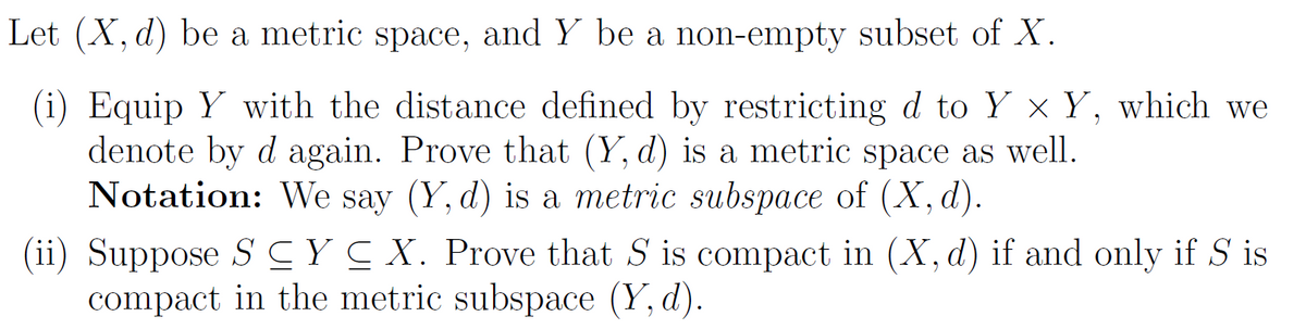 Let (X, d) be a metric space, and Y be a non-empty subset of X.
(i) Equip Y with the distance defined by restricting d to Y × Y, which we
denote by d again. Prove that (Y, d) is a metric space as well.
Notation: We say (Y, d) is a metric subspace of (X, d).
(ii) Suppose SC Y ≤ X. Prove that S is compact in (X, d) if and only if S is
compact in the metric subspace (Y, d).