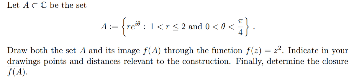 Let ACC be the set
A :=
:1<r< 2 and 0 < 0 <
Draw both the set A and its image f(A) through the function f(z) = z². Indicate in your
drawings points and distances relevant to the construction. Finally, determine the closure
f(A).
