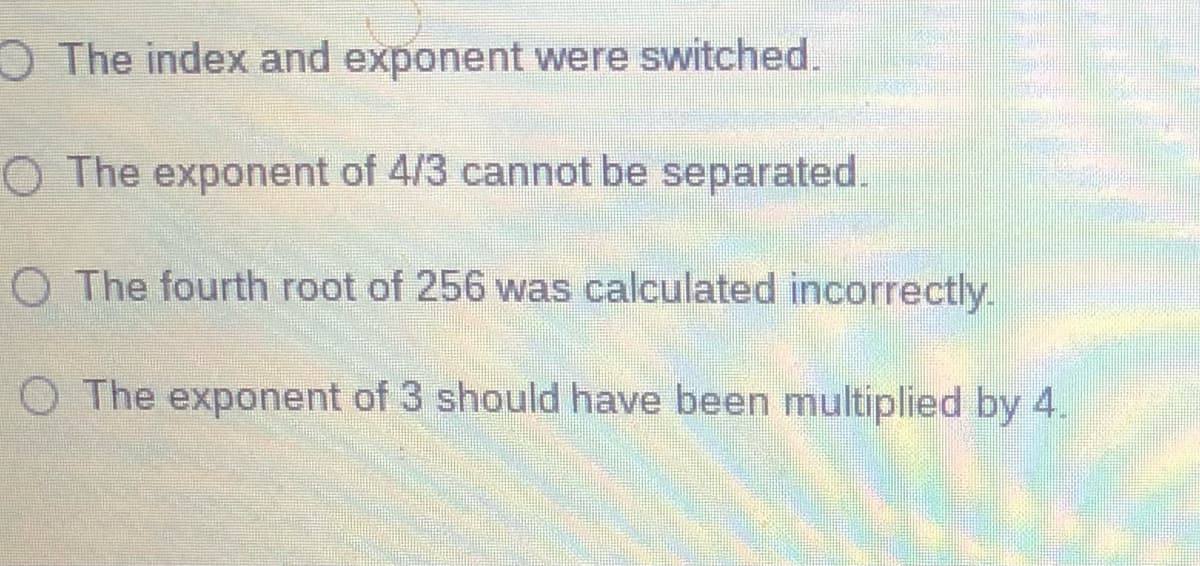 O The index and exponent were switched.
O The exponent of 4/3 cannot be separated.
O The fourth root of 256 was calculated incorrectly.
O The exponent of 3 should have been multiplied by 4.
