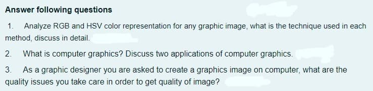 Answer following questions
1. Analyze RGB and HSV color representation for any graphic image, what is the technique used in each
method, discuss in detail.
2. What is computer graphics? Discuss two applications of computer graphics.
3. As a graphic designer you are asked to create a graphics image on computer, what are the
quality issues you take care in order to get quality of image?