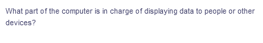 What part of the computer is in charge of displaying data to people or other
devices?