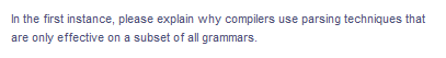 In the first instance, please explain why compilers use parsing techniques that
are only effective on a subset of all grammars.