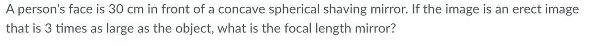 A person's face is 30 cm in front of a concave spherical shaving mirror. If the image is an erect image
that is 3 times as large as the object, what is the focal length mirror?