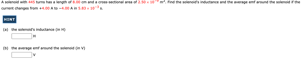 A solenoid with 445 turns has a length of 8.00 cm and a cross-sectional area of 2.50 × 1079 m². Find the solenoid's inductance and the average emf around the solenoid if the
current changes from +4.00 A to -4.00 A in 5.83 × 10-³ s.
-3
HINT
(a) the solenoid's inductance (in H)
H
(b) the average emf around the solenoid (in V)
V