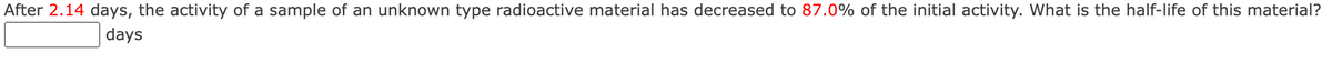 After 2.14 days, the activity of a sample of an unknown type radioactive material has decreased to 87.0% of the initial activity. What is the half-life of this material?
days