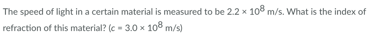 The speed of light in a certain material is measured to be 2.2 × 108 m/s. What is the index of
refraction of this material? (c = 3.0 × 108 m/s)